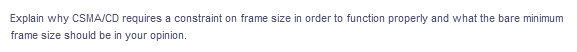 Explain why CSMA/CD requires a constraint on frame size in order to function properly and what the bare minimum
frame size should be in your opinion.
