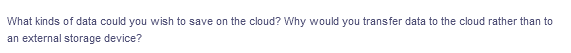 What kinds of data could you wish to save on the cloud? Why would you transfer data to the cloud rather than to
an external storage device?
