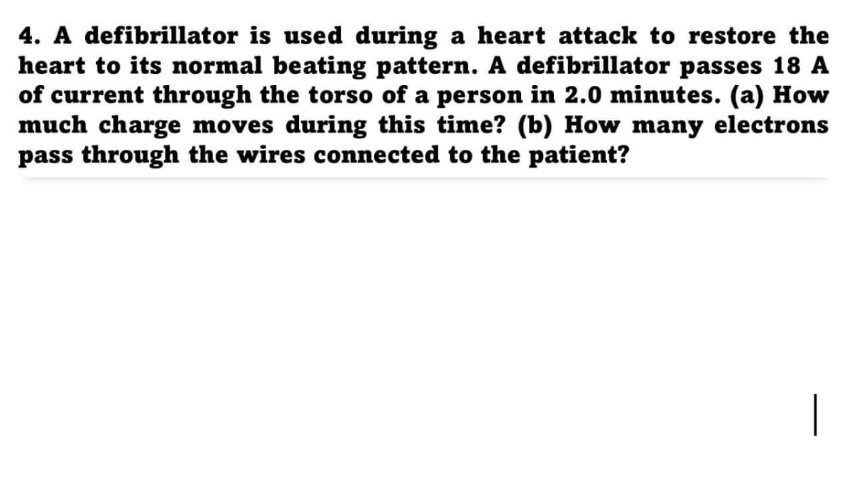 4. A defibrillator is used during a heart attack to restore the
heart to its normal beating pattern. A defibrillator passes 18 A
of current through the torso of a person in 2.0 minutes. (a) How
much charge moves during this time? (b) How many electrons
pass through the wires connected to the patient?
