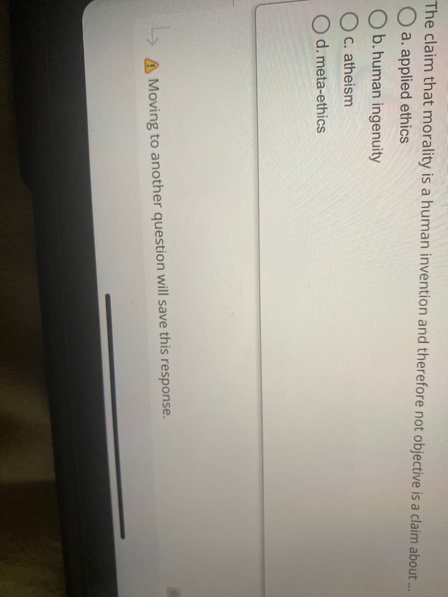 The claim that morality is a human invention and therefore not objective is a claim about.
a. applied ethics
b.human ingenuity
C. atheism
d. meta-ethics
A Moving to another question will save this response.
