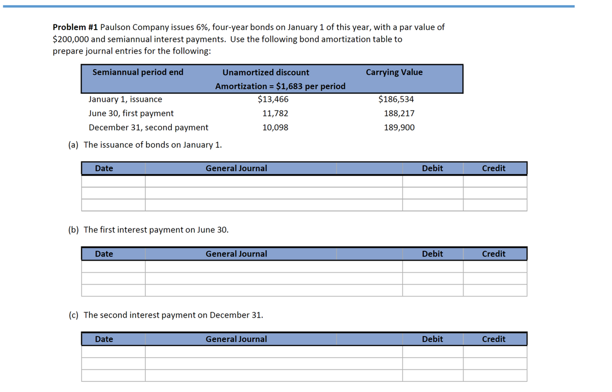 Problem #1 Paulson Company issues 6%, four-year bonds on January 1 of this year, with a par value of
$200,000 and semiannual interest payments. Use the following bond amortization table to
prepare journal entries for the following:
Semiannual period end
January 1, issuance
June 30, first payment
December 31, second payment
(a) The issuance of bonds on January 1.
Date
Unamortized discount
Amortization = $1,683 per period
$13,466
11,782
10,098
Date
(b) The first interest payment on June 30.
General Journal
Date
General Journal
(c) The second interest payment on December 31.
General Journal
Carrying Value
$186,534
188,217
189,900
Debit
Debit
Debit
Credit
Credit
Credit