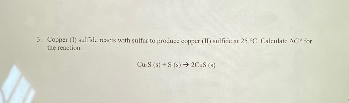 3. Copper (I) sulfide reacts with sulfur to produce copper (II) sulfide at 25 °C. Calculate AG° for
the reaction.
Cu2S (s) + S (s) → 2CUS (s)
