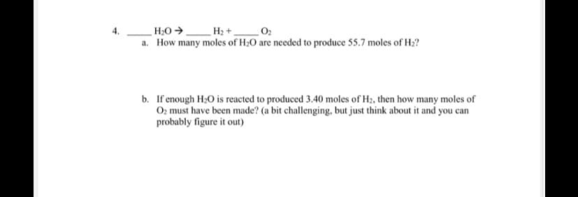 4.
H;O →
H2 +.
a. How many moles of H;0 are needed to produce 55.7 moles of H2?
b. If enough H20 is reacted to produced 3.40 moles of H2, then how many moles of
O2 must have been made? (a bit challenging, but just think about it and you can
probably figure it out)
