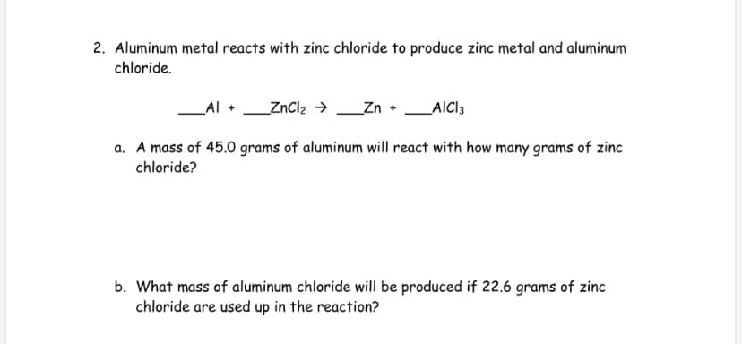 2. Aluminum metal reacts with zinc chloride to produce zinc metal and aluminum
chloride.
Al +
_ZnCl2 →
_Zn +
AICI3
a. A mass of 45.0 grams of aluminum will react with how many grams of zinc
chloride?
b. What mass of aluminum chloride will be produced if 22.6 grams of zinc
chloride are used up in the reaction?
