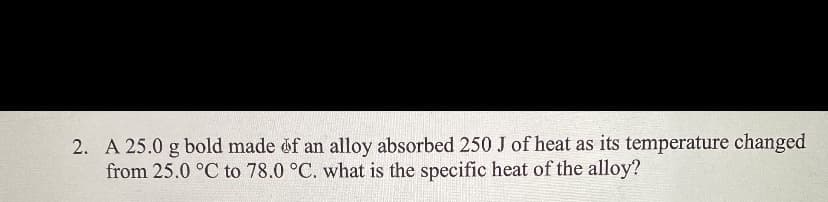 2. A 25.0 g bold made of an alloy absorbed 250 J of heat as its temperature changed
from 25.0 °C to 78.0 °C. what is the specific heat of the alloy?
