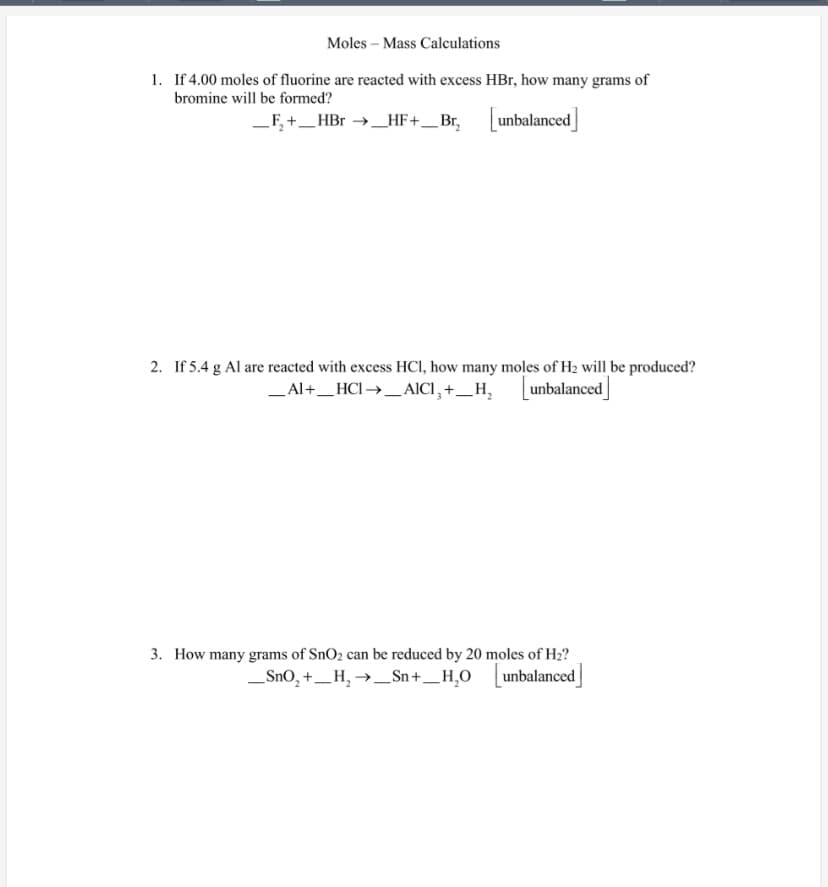 Moles – Mass Calculations
1. If 4.00 moles of fluorine are reacted with excess HBr, how many grams of
bromine will be formed?
_F, +_HBr →_HF+_Br, unbalanced
2. If 5.4 g Al are reacted with excess HCI, how many moles of H2 will be produced?
_Al+_HCI →_AICI, +_H, Lunbalanced
3. How many grams of SnO2 can be reduced by 20 moles of H2?
_SnO, +_ H, →_Sn+_H,O
unbalanced
