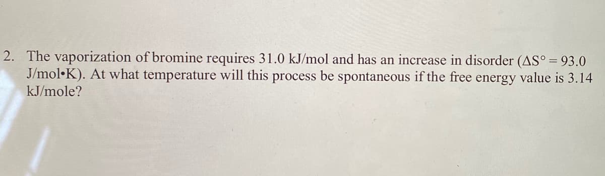 2. The vaporization of bromine requires 31.0 kJ/mol and has an increase in disorder (AS° = 93.0
J/mol•K). At what temperature will this process be spontaneous if the free energy value is 3.14
kJ/mole?
