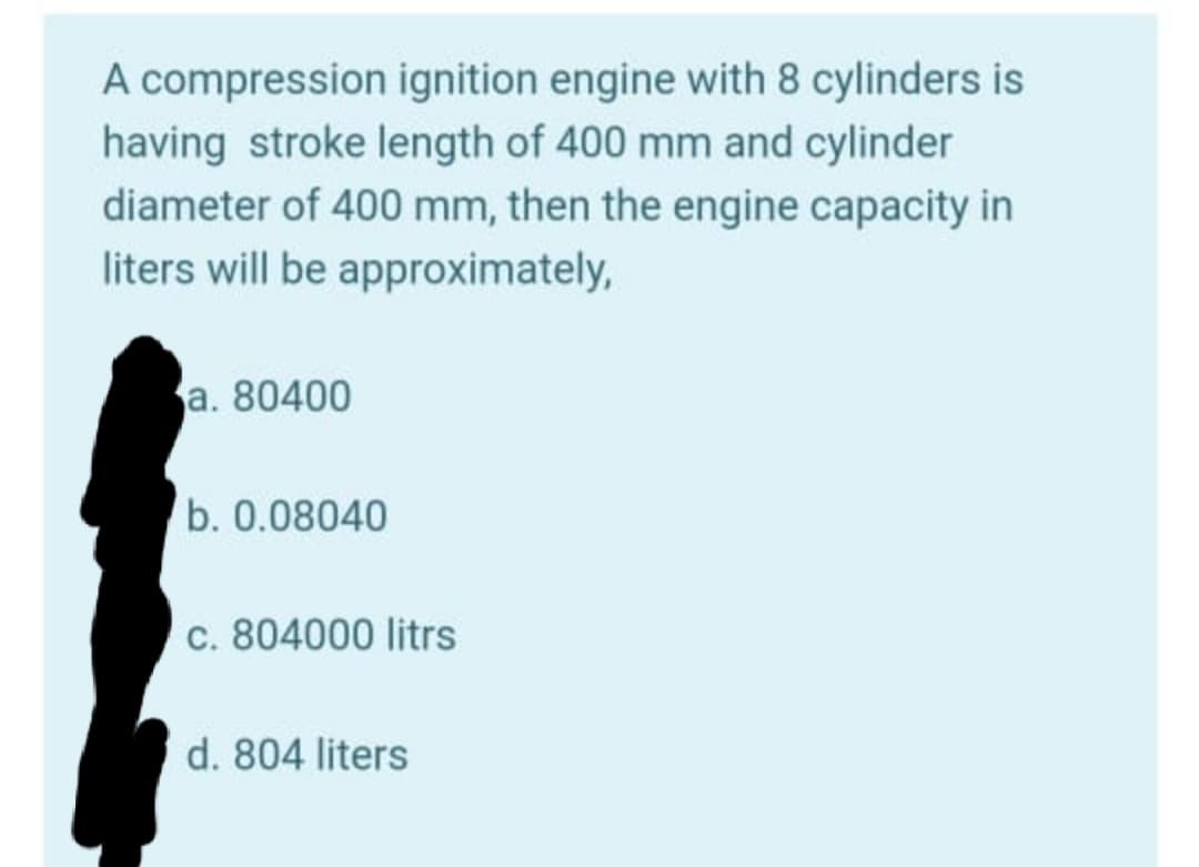 A compression ignition engine with 8 cylinders is
having stroke length of 400 mm and cylinder
diameter of 400 mm, then the engine capacity in
liters will be approximately,
a. 80400
b. 0.08040
c. 804000 litrs
d. 804 liters
