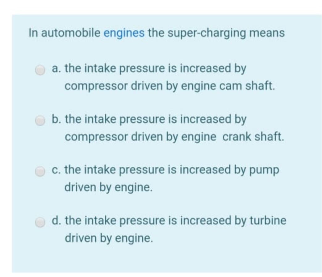 In automobile engines the super-charging means
a. the intake pressure is increased by
compressor driven by engine cam shaft.
O b. the intake pressure is increased by
compressor driven by engine crank shaft.
c. the intake pressure is increased by pump
driven by engine.
d. the intake pressure is increased by turbine
driven by engine.
