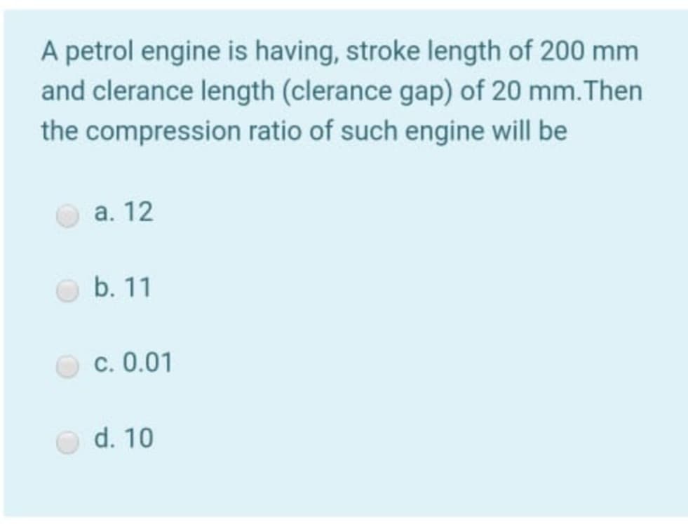 A petrol engine is having, stroke length of 200 mm
and clerance length (clerance gap) of 20 mm. Then
the compression ratio of such engine will be
a. 12
b. 11
c. 0.01
d. 10
