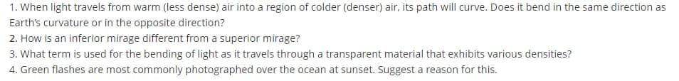 1. When light travels from warm (less dense) air into a region of colder (denser) air, its path will curve. Does it bend in the same direction as
Earth's curvature or in the opposite direction?
2. How is an inferior mirage different from a superior mirage?
3. What term is used for the bending of light as it travels through a transparent material that exhibits various densities?
4. Green flashes are most commonly photographed over the ocean at sunset. Suggest a reason for this.
