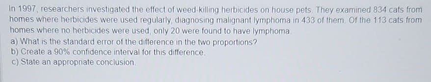 In 1997, researchers investigated the effect of weed-killing herbicides on house pets. They examined 834 cats from
homes where herbicides were used regularly, diagnosing malignant lymphoma in 433 of them. Of the 113 cats from
homes where no herbicides were used, only 20 were found to have lymphoma.
a) What is the standard error of the difference in the two proportions?
b) Create a 90% confidence interval for this difference.
c) State an appropriate conclusion