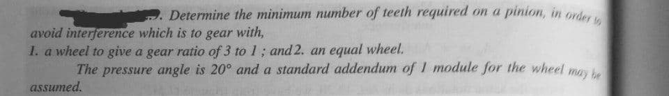 . Determine the minimum number of teeth required on a pinion, in order
avoid interference which is to gear with,
1. a wheel to give a gear ratio of 3 to 1; and 2. an equal wheel.
The pressure angle is 20° and a standard addendum of 1 module for the wheel mo
assumed.
