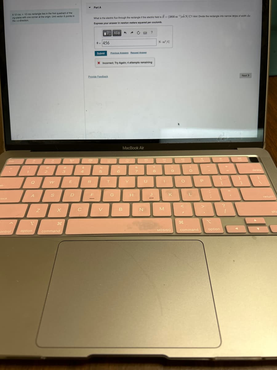 ab
lock
control
A 12 cm x 12 cm rectangle lies in the first quadrant of the
zy-plane with one corner at the origin. Unit vector ń points in
the 2-direction.
7
I
A
1
option
Z
2
2
W
S
X
3
H
command
So
E
D
$
4
C
▾ Part A
28
=
What is the electric flux through the rectangle if the electric field is - (3800 m ¹)zk N/C? Hint: Divide the rectangle into narrow strips of width dz.
Express your answer in newton meters squared per coulomb.
120 ΑΣΦΑ →
R
*- 456
Provide Feedback
F
Submit Previous Answers Request Answer
X Incorrect; Try Again; 4 attempts remaining
96
5
V
#
T
G
6
MacBook Air
B
Y
H
&
7
od
U
N
?
8
J
N-m²/C
DE
"
M
(
9
MOSISO
O
KL
>
O
<
P
>
?
'.
command
I
option
Next >
[ ]
?
delete
return
shi