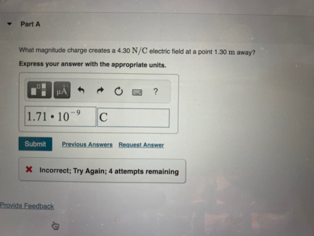 Part A
What magnitude charge creates a 4.30 N/C electric field at a point 1.30 m away?
Express your answer with the appropriate units.
HA
1.71 10
●
9
Provide Feedback
C
?
Submit Previous Answers Request Answer
X Incorrect; Try Again; 4 attempts remaining