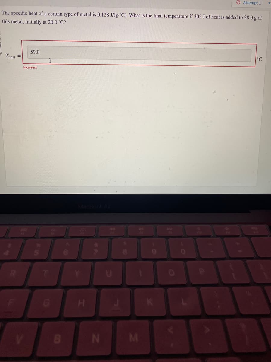 The specific heat of a certain type of metal is 0.128 J/(g-°C). What is the final temperature if 305 J of heat is added to 28.0 g of
this metal, initially at 20.0 °C?
Tfinal =
59.0
Incorrect
B
MacBook Air
H
N
C
8
M
9
0
Attempt 1
S
°C