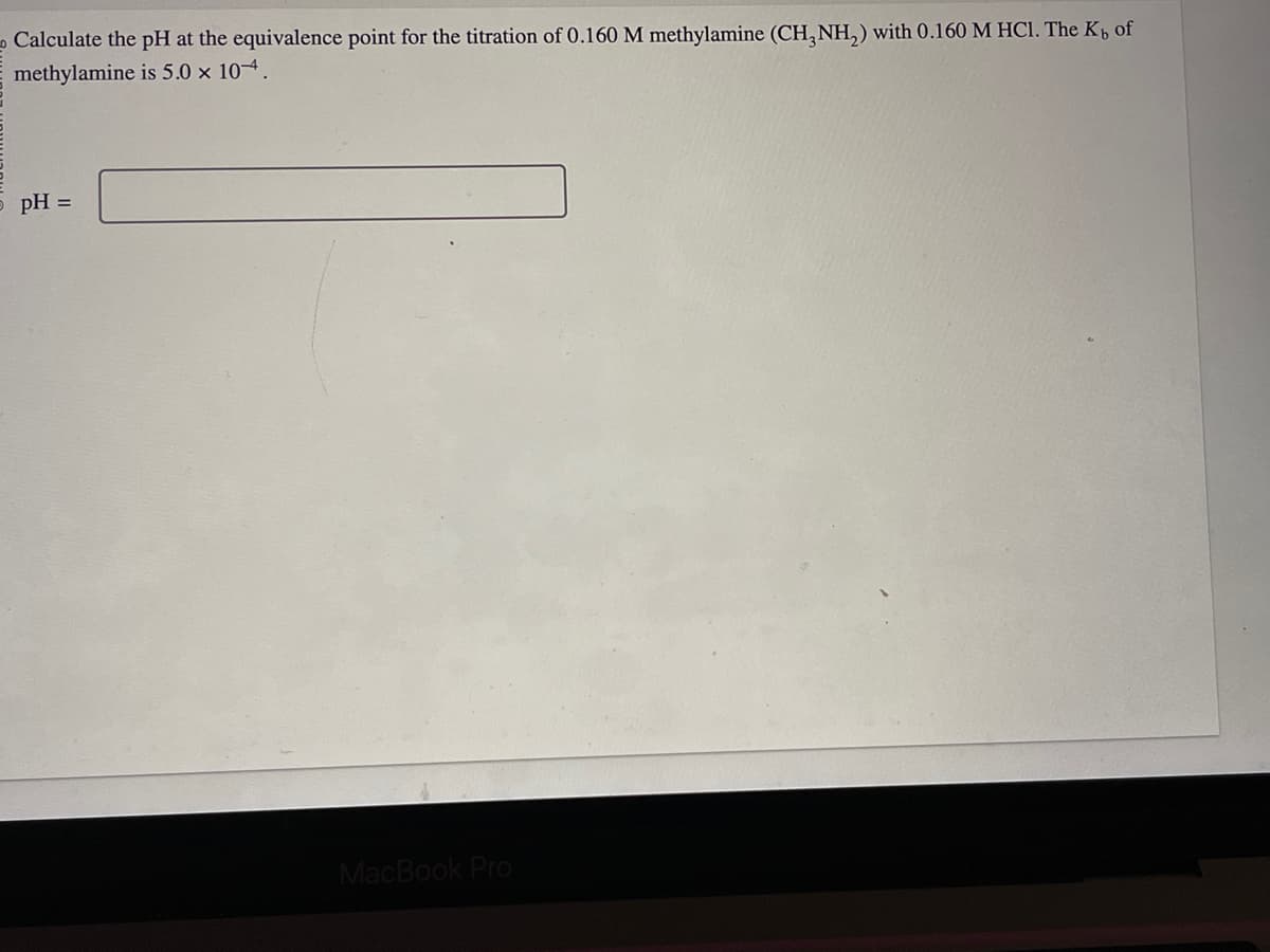 Calculate the pH at the equivalence point for the titration of 0.160 M methylamine (CH3NH₂) with 0.160 M HCl. The K, of
methylamine is 5.0 x 104.
5 pH =
MacBook Pro