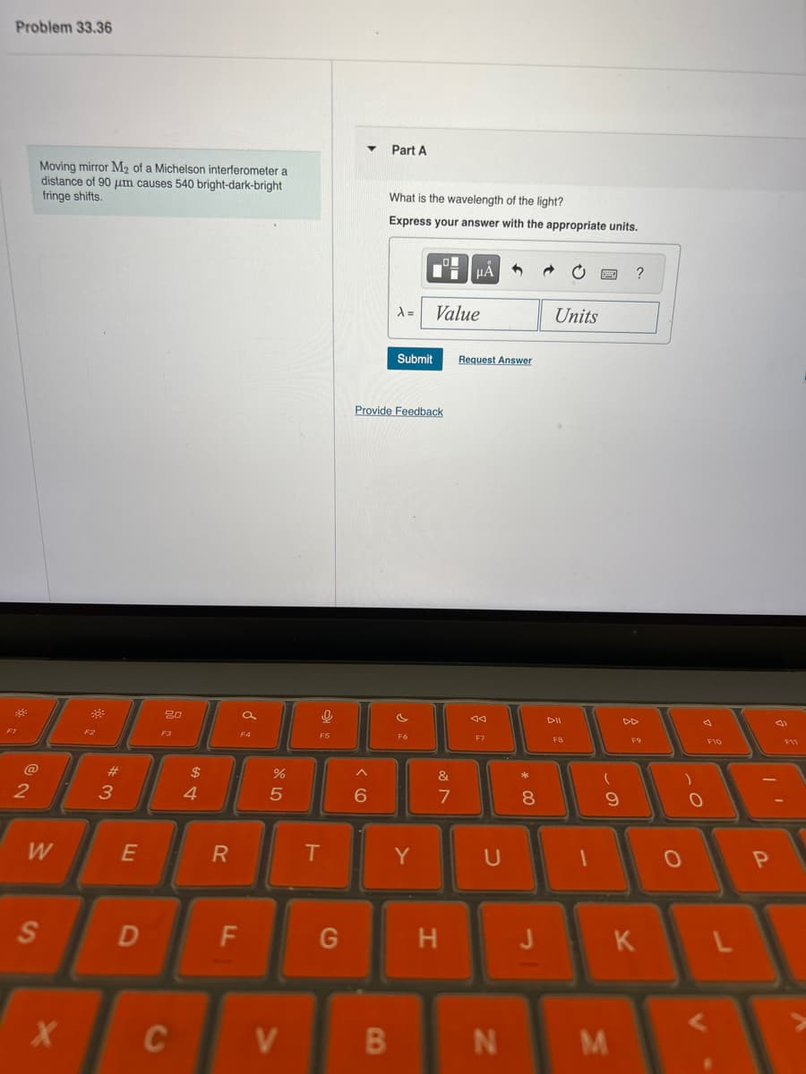 Problem 33.36
Moving mirror M2 of a Michelson interferometer a
distance of 90 μm causes 540 bright-dark-bright
fringe shifts.
Part A
What is the wavelength of the light?
Express your answer with the appropriate units.
80
a
F3
%
25
$4
#3
12
W
E
R
S
D
HÅ
Units
A= Value
Submit
Request Answer
Provide Feedback
T
ㅇ 요
?
বর
DII
DD
F8
7
*
8
< 1
&
6
F
G
Y
U
H
9
O
F10
0
P
J
K
L
X
C
V
B
N
M
F11
