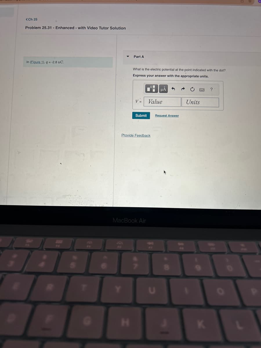 <Ch 25
Problem 25.31 Enhanced - with Video Tutor Solution
In (Figure 1), q = -2.8 nC.
Part A
What is the electric potential at the point indicated with the dot?
Express your answer with the appropriate units.
H
V=
Submit
Provide Feedback
MacBook Air
Value
HA
Request Answer
U
Units
K
?