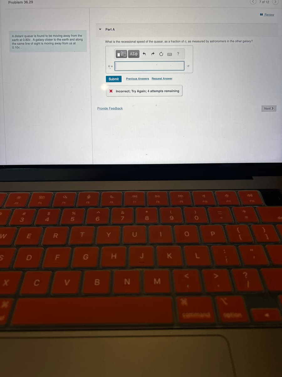 Problem 36.29
A distant quasar is found to be moving away from the
earth at 0.80c. A galaxy closer to the earth and along
the same line of sight is moving away from us at
0.10c.
Part A
What is the recessional speed of the quasar, as a fraction of c, as measured by astronomers in the other galaxy?
ΜΕ ΑΣΦ
#
3
20
FR
$
54
FB
Submit Previous Answers Request Answer
X Incorrect; Try Again; 4 attempts remaining
Provide Feedback
.C
D
DD
FB
F
&
%
5
6
7
8
9
W
E
R
T
Y
U
A
FIR
411
P
7 of 12
1900
F13
S
D
F
G
H
J
K
L
?
X
C
V
B
N
M
command
option
Review
Next >
de