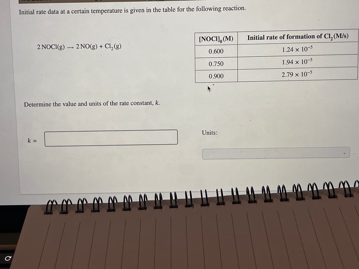 с
Initial rate data at a certain temperature is given in the table for the following reaction.
2 NOCI(g) 2 NO(g) + Cl₂(g)
L
Determine the value and units of the rate constant, k.
k =
rrrM
[NOCI], (M)
0.600
0.750
0.900
Units:
Initial rate of formation of Cl₂ (M/s)
1.24 x 10-5
1.94 x 10-5
2.79 × 10-5
1 4 4 4 4 4