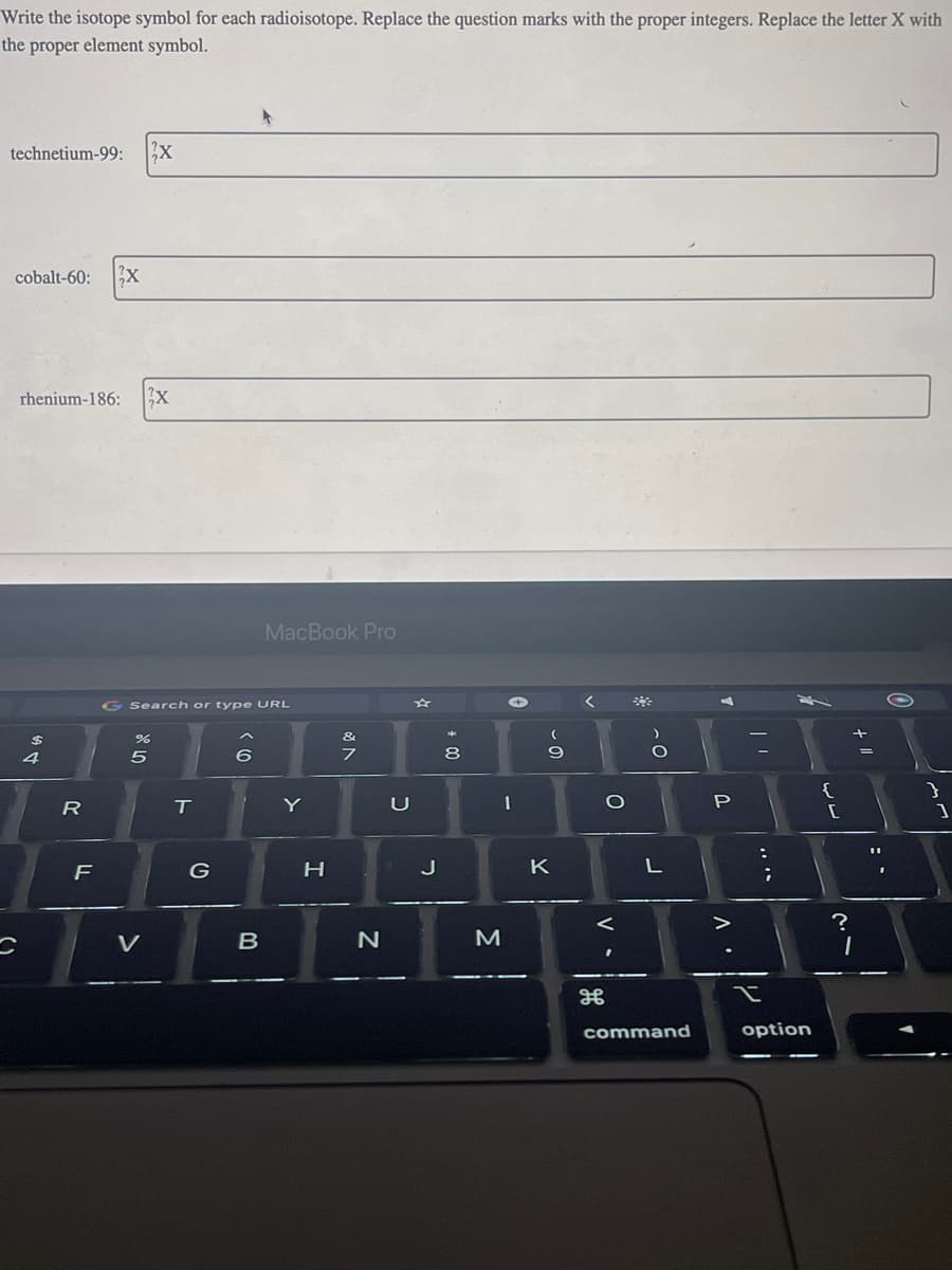 Write the isotope symbol for each radioisotope. Replace the question marks with the proper integers. Replace the letter X with
the proper element symbol.
technetium-99: 3x
cobalt-60: 3X
rhenium-186: 2x
$
4
C
R
--
F
G Search or type URL
25
%
V
O
T
G
6
MacBook Pro
B
Y
H
&
7
N
2
J
* 00
8
M
I
- 0
9
K
T
O
V
܀܀
L
command
A
P
. V
| "
I
S
option
{
[
+ 11
?
1
}
1