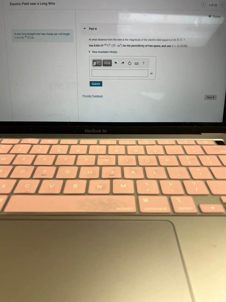 W
S
Electric Field near a Long Wire
TEL
3
X
A very long straight wire has charge per unit length
1.41x10-10 C/m.
So
$
C
4
888
5
ER
DEL
ML
T
6
G
B
Part A
At what distance from the wire is the magnitude of the electric field equal to 2.45 N/C ?
Use 8.85x10-12 C²/(N - m²) for the permittivity of free space, and use = 3.14159.
View Available Hint(s)
195| ΑΣΦ 3
Submit
Provide Feedback
MacBook Air
H
&
7
N
8
en
M
OWO
wa
9
K
?
CO
O
30
m
O
L
P
:
(
?
4 of 22 >
Review
Next >