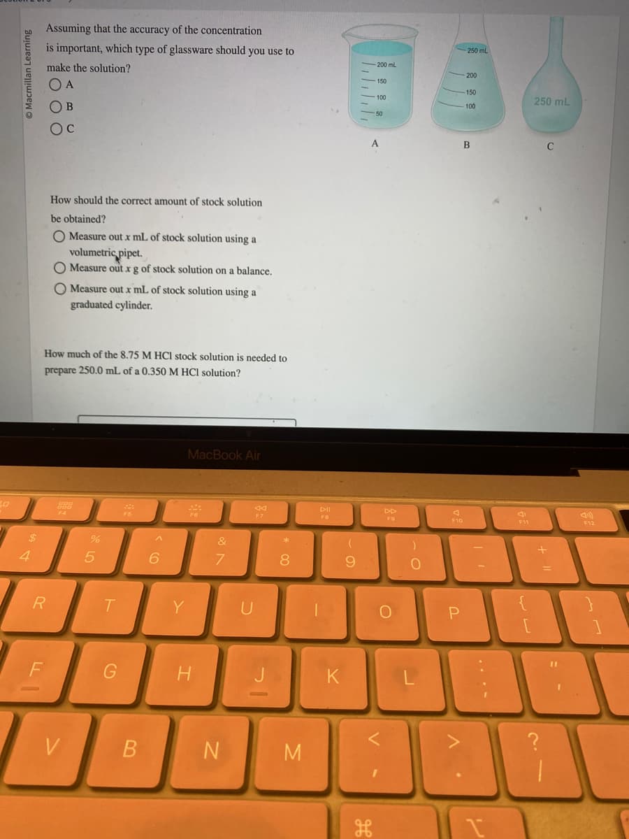 Macmillan Learning
$
4
Assuming that the accuracy of the concentration
is important, which type of glassware should you use to
make the solution?
O A
OB
Oc
FL
R
How should the correct amount of stock solution.
be obtained?
O Measure out x mL of stock solution using a
volumetric pipet.
O Measure out x g of stock solution on a balance.
O Measure out x mL of stock solution using a
graduated cylinder.
How much of the 8.75 M HCl stock solution is needed to
prepare 250.0 mL of a 0.350 M HCl solution?
200
V
%
5
T
G
F5
B
6
Y
MacBook Air
H
&
7
N
44
F7
U
J
* 00
8
M
PII
|
K
(
9
150
100
A
DD
F9
O
)
O
J
F10
P
-250 mL
V
200
150
100
B
F11
250 mL
+
C
30
