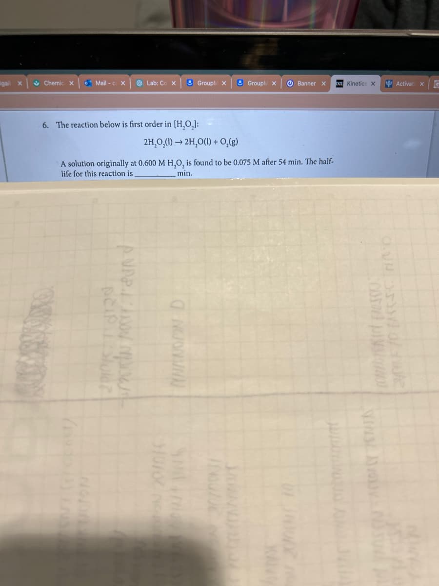 6. The reaction below is first order in [H₂O₂]:
Lab: C
peip. Stuler
2H₂O₂(1)→ 2H₂O(1) + O₂(g)
A solution originally at 0.600 M H,O, is found to be 0.075 M after 54 min. The half-
life for this reaction is
min.
ki por and
$10/02
Group X Banner
UZUE NO
D21 Kinetics X
SKIN ESSIO
2/1 /0 first AND
ACKPACY ENTS
3-4