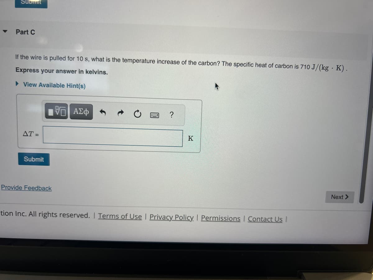 Submit
Part C
If the wire is pulled for 10 s, what is the temperature increase of the carbon? The specific heat of carbon is 710 J/(kg K).
Express your answer in kelvins.
► View Available Hint(s)
AT =
Submit
Provide Feedback
VE ΑΣΦ
?
K
tion Inc. All rights reserved. | Terms of Use | Privacy Policy | Permissions | Contact Us I
Next >