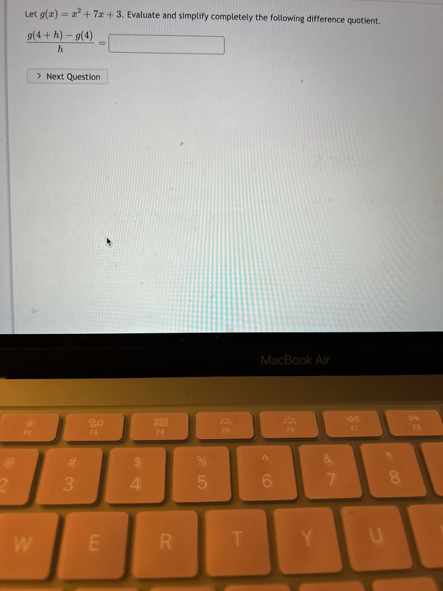 @
Let g(x) = x² + 7x +3. Evaluate and simplify completely the following difference quotient.
g(4+h)-g(4)
h
F2
W
> Next Question
#
3
20
F3
E
$
4
999
000
F4
R
%
5
F5
T
MacBook Air
F6
Y
7
go
F7
U
F8