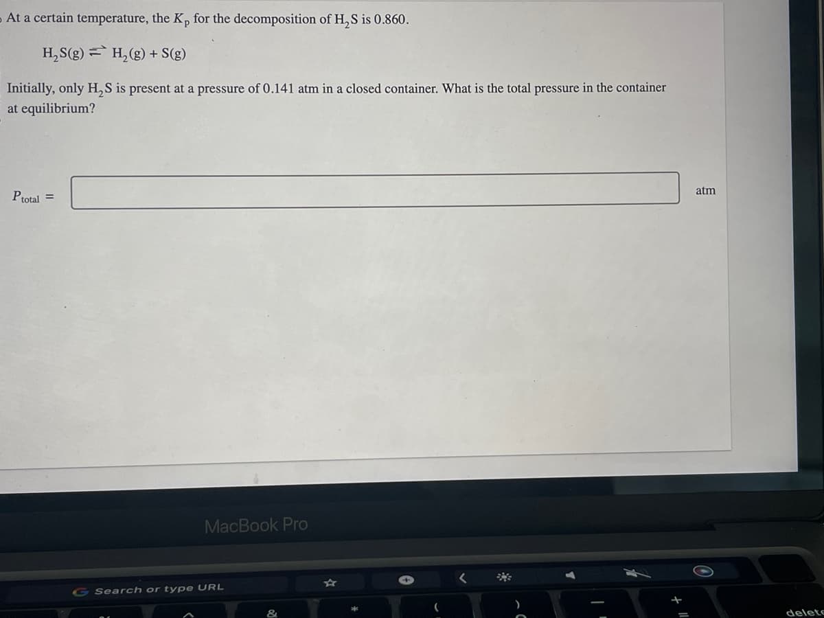 At a certain temperature, the Kp for the decomposition of H₂S is 0.860.
H₂S(g) = H₂(g) + S(g)
Initially, only H₂S is present at a pressure of 0.141 atm in a closed container. What is the total pressure in the container
at equilibrium?
P total =
MacBook Pro
Search or type URL
<
atm
delete