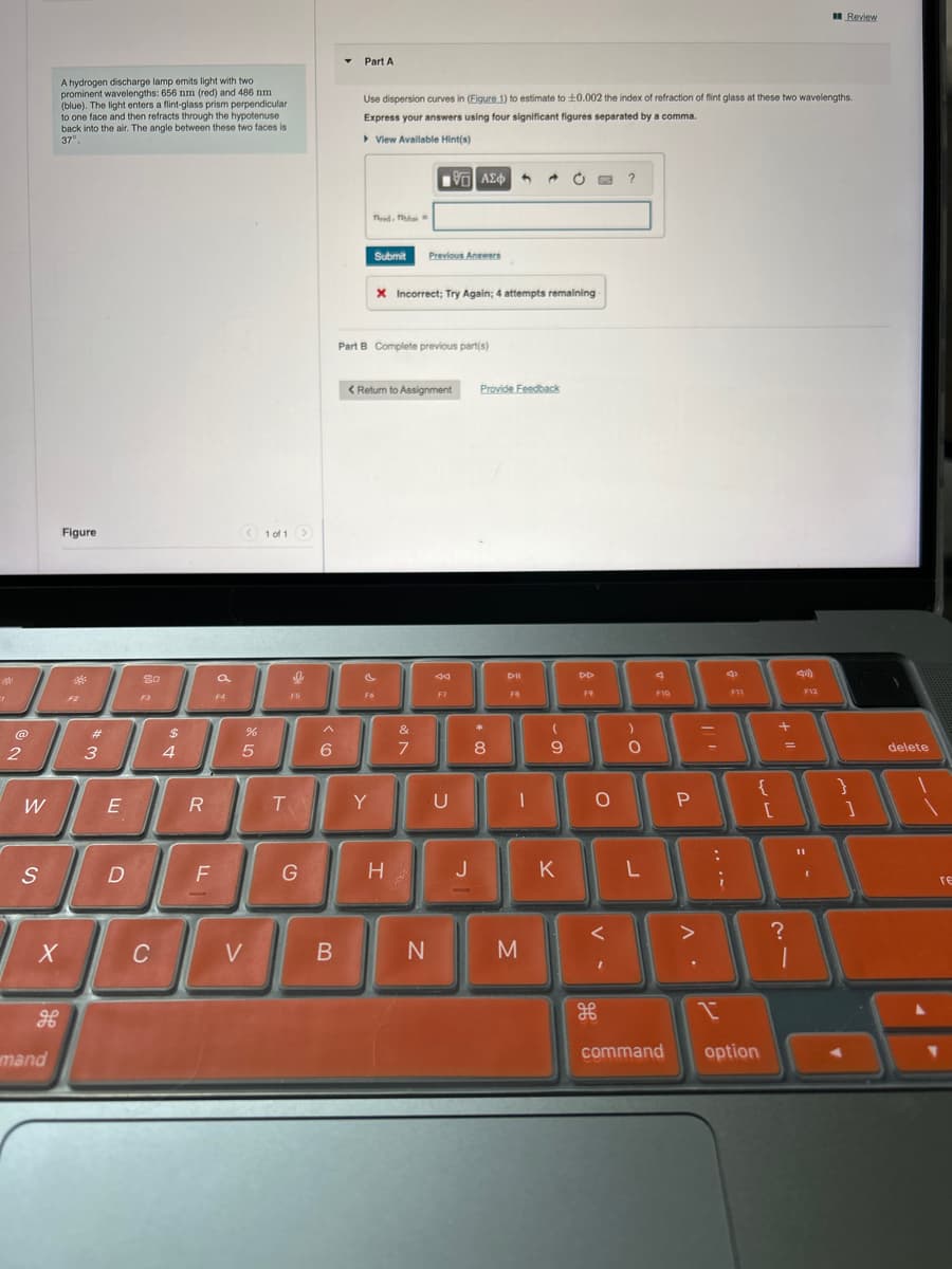 Part A
Review
A hydrogen discharge lamp emits light with two
prominent wavelengths: 656 nm (red) and 486 nm.
(blue). The light enters a flint-glass prism perpendicular
to one face and then refracts through the hypotenuse
back into the air. The angle between these two faces is
37°
Use dispersion curves in (Figure 1) to estimate to ±0.002 the index of refraction of flint glass at these two wavelengths.
Express your answers using four significant figures separated by a comma.
▸ View Available Hint(s)
Figure
1 of 1
#
2
3
20
Frede
ΜΕ ΑΣΦ
Submit Previous Answers
X Incorrect; Try Again; 4 attempts remaining
Part B Complete previous part(s)
< Return to Assignment
Provide Feedback
?
44
DII
DD
F10
F11
$
%
^
&
*
4
5
6
7
8
9
0
W
E
R
T
Y
U
S
D
F
TI
о
{
P
[
+
G
H
J
K
L
?
X
C
V
B
N
M
H
H
mand
command
option
F12
delete
ге