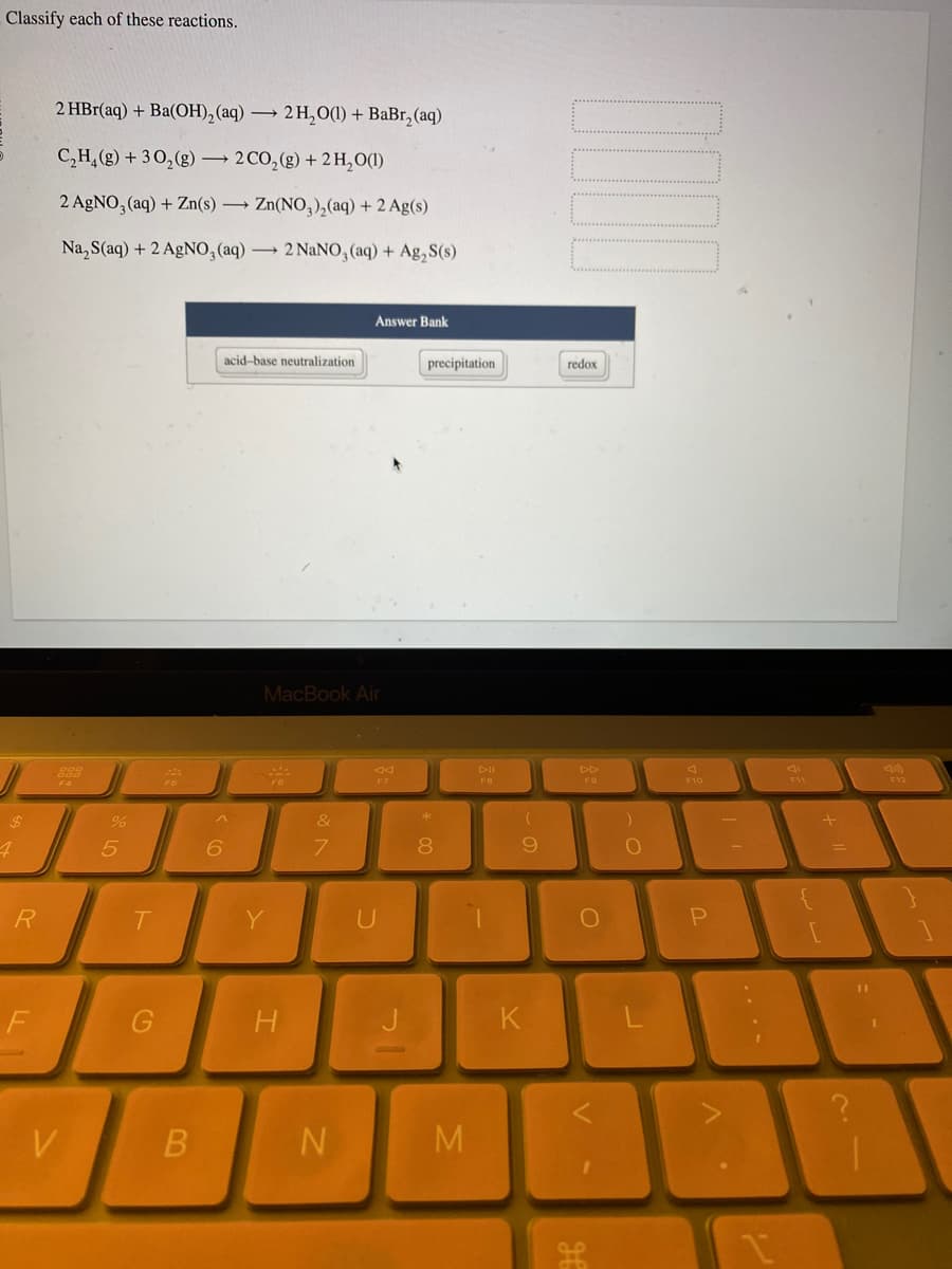 Classify each of these reactions.
$
4
R
F
2 HBr(aq) + Ba(OH)₂ (aq) → 2H₂O(1) + BaBr₂ (aq)
C₂H₂(g) + 30₂(g) → 2 CO₂(g) + 2 H₂O(1)
2 AgNO3(aq) + Zn(s) → Zn(NO3)₂(aq) + 2 Ag(s)
Na₂S(aq) + 2 AgNO3(aq) → 2 NaNO3(aq) + Ag₂S(s)
888
ODD
V
%
5
T
G
FO
B
6
acid-base neutralization
MacBook Air
Y
H
&
7
Answer Bank
N
AA
F7
U
precipitation
* 00
8
M
DII
FO
(
9
K
redox
DD
F9
O
)
O
F10
P
C
1
F11
+
AA1
(10)
F12
A