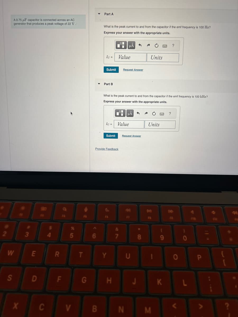 A0.75 uF capacitor is connected across an AC
generator that produces a peak voltage of 22 V.
Part A
What is the peak current to and from the capacitor if the emf frequency is 100 Hz?
Express your answer with the appropriate units.
2
B
W
S
$
3
4
X
Ic =
Value
Submit
Request Answer
Part B
?
Units
What is the peak current to and from the capacitor if the emf frequency is 100 kHz?
Express your answer with the appropriate units.
%
85
Ic= Value
Submit
Request Answer
Provide Feedback
FB
9
?
Units
&
4
DI
F
7
8
9
E
R
T
Y
U
D
LL
F
FIR
O
O
G
H
J
K
L
C
V
B
N
M
V
P
>>