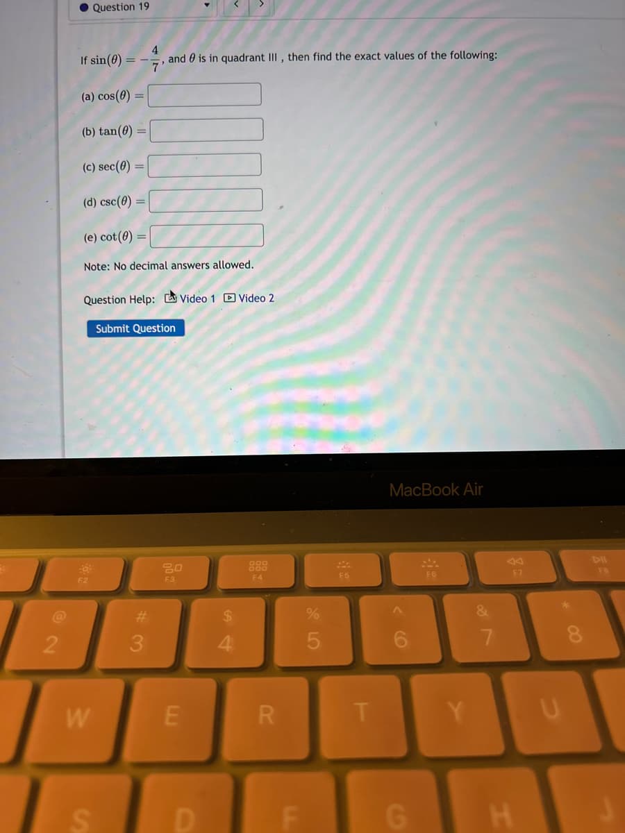 2
Question 19
If sin(0) = -
(a) cos(0) =
(b) tan(0)
(c) sec(0)
(d) csc(0)
(e) cot (0)
Note: No decimal answers allowed.
F2
, and is in quadrant III, then find the exact values of the following:
'7'
Question Help: Video 1 Video 2
W
S
Submit Question
#3
20
F3
E
D
4
F4
R
F
%
5
F5
T
MacBook Air
G
F6
Y
7
F7
H
U
F8