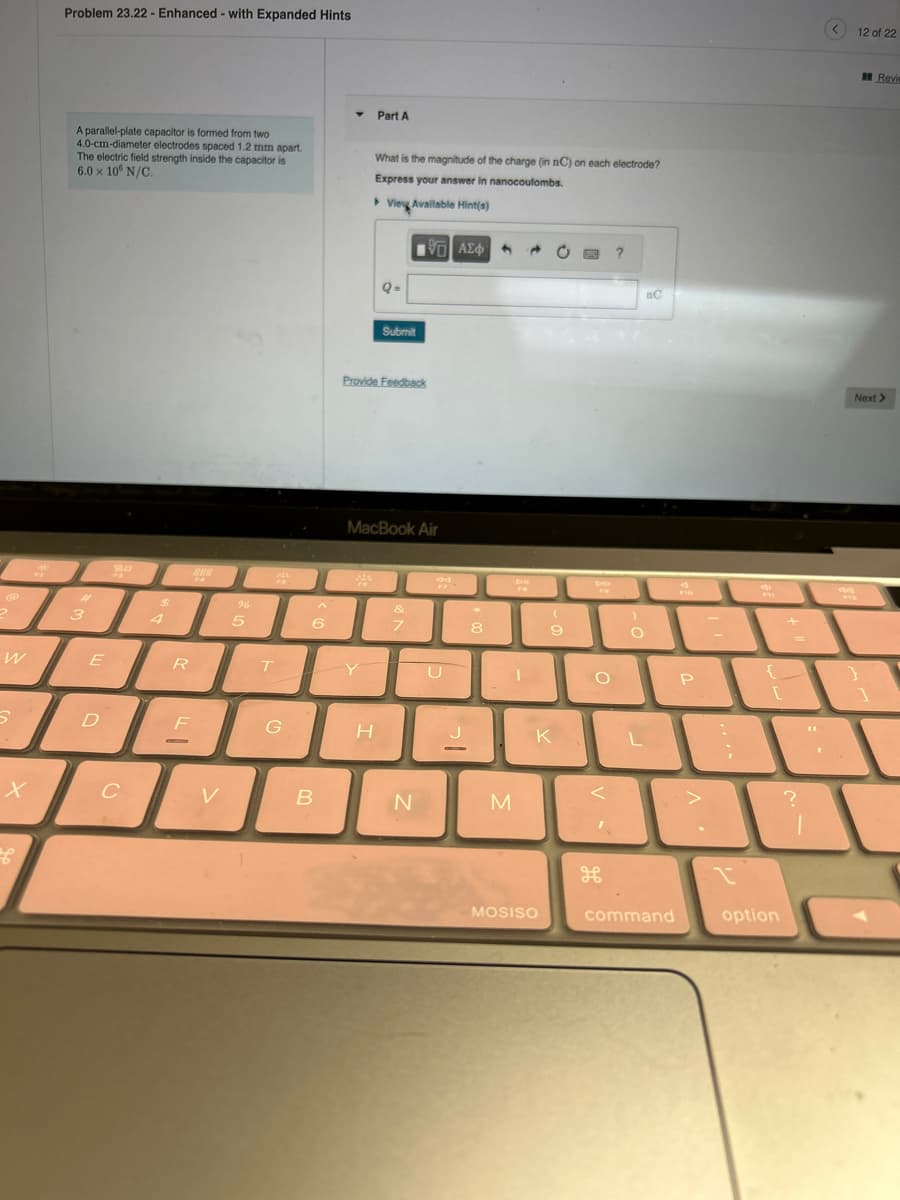 @
2
W
X
Problem 23.22 - Enhanced - with Expanded Hints
A parallel-plate capacitor is formed from two
4.0-cm-diameter electrodes spaced 1.2 mm apart.
The electric field strength inside the capacitor is
6.0 x 10 N/C.
#
3
E
D
C
$
R
F
O
V
96
5
MA
T
G
6
B
Part A
What is the magnitude of the charge (in nC) on each electrode?
Express your answer in nanocoulombs.
View Available Hint(s)
[135] ΑΣΦ·
Y
Q-
Provide Feedback
H
Submit
MacBook Air
&
7
N
80
U
J
—
*
8
M
DIE
FO
(
9
K
MOSISO
DO
O
<
I
:-)
O
L
nC
command
F10
P
-
1
PH
[
option
+
?
1
<
12 of 22
Next >
}
Revie
1
