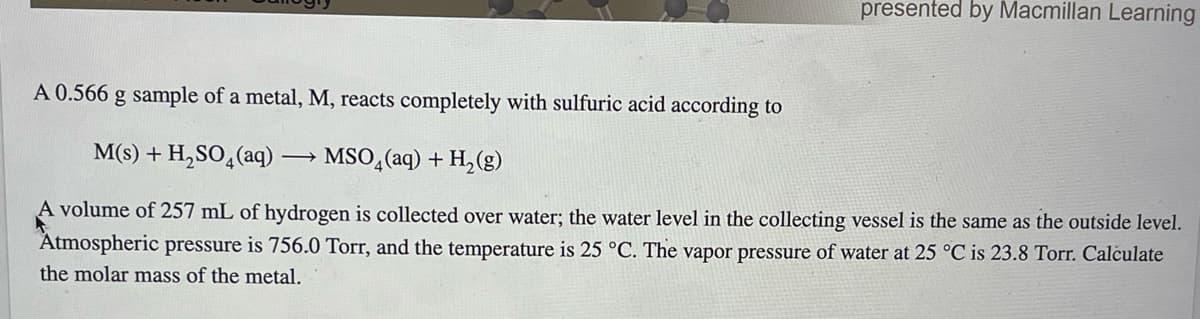 presented by Macmillan Learning
A 0.566 g sample of a metal, M, reacts completely with sulfuric acid according to
M(s) + H₂SO4 (aq) → MSO₂(aq) + H₂(g)
A volume of 257 mL of hydrogen is collected over water; the water level in the collecting vessel is the same as the outside level.
Atmospheric pressure is 756.0 Torr, and the temperature is 25 °C. The vapor pressure of water at 25 °C is 23.8 Torr. Calculate
the molar mass of the metal.