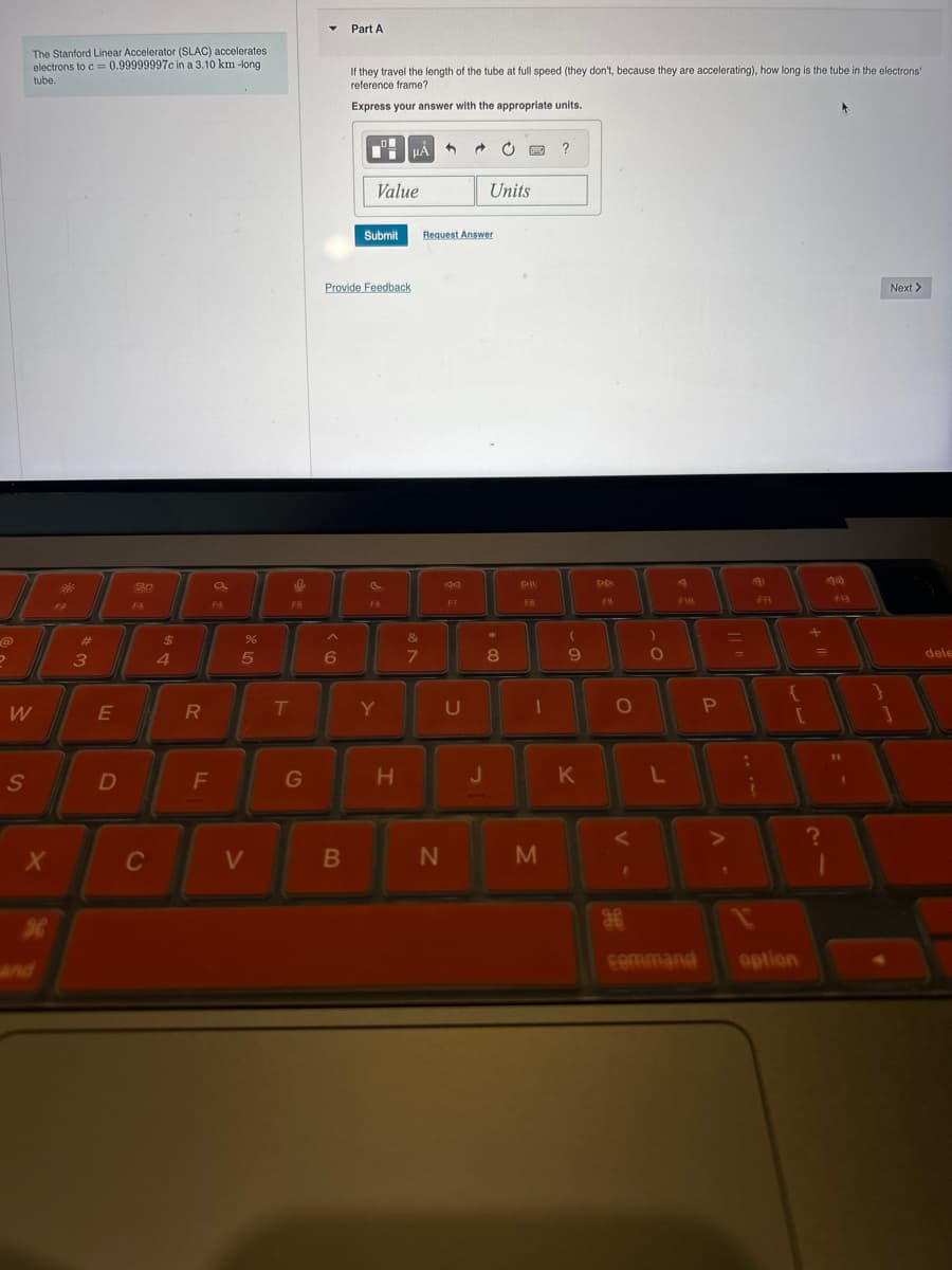 The Stanford Linear Accelerator (SLAC) accelerates
electrons to c=0.99999997c in a 3.10 km-long
tube.
Part A
If they travel the length of the tube at full speed (they don't, because they are accelerating), how long is the tube in the electrons'
reference frame?
Express your answer with the appropriate units.
20
FO
Value
Submit
Request Answer
Provide Feedback
?
Units
F7
FB
@
#
$
%
&
(
3
4
5
6
7
8
9
W
E
R
T
Y
U
FIR
0
P
S
D
F
G
H
J
K
L
√FF7
F13
X
C
V
B
N
M
H
and
дв
command
option
?
Next >
dele