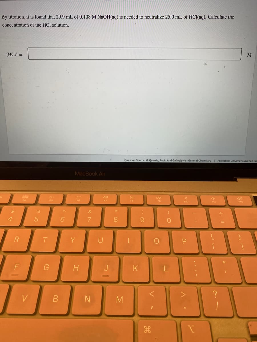 By titration, it is found that 29.9 mL of 0.108 M NaOH(aq) is needed to neutralize 25.0 mL of HCl(aq). Calculate the
concentration of the HCl solution.
0
[HC1] =
$
4
R
F
800
F4
V
%
5
T
G
B
^
6
MacBook Air
23
Y
H
&
7
N
F7
J
* 00
8
M
Question Source: McQuarrie, Rock, And Gallogly 4e-General Chemistry | Publisher: University Science Bo-
FB
K
(
9
DD
F9
V
O
)
0
J
A
F10
P
31
3
I
لا لها
+
BO
M
F12