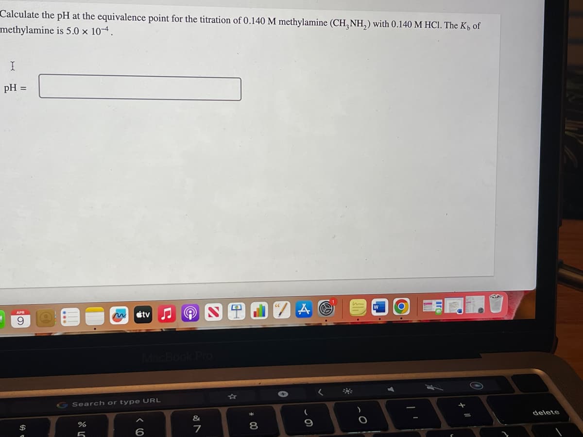 Calculate the pH at the equivalence point for the titration of 0.140 M methylamine (CH3NH₂) with 0.140 M HCl. The K₁ of
methylamine is 5.0 x 10-4.
I
pH =
APR
9
$
л оро
Search or type URL
%
tvN
5
MacBook Pro
6
&
N
7
* 00
8
+
A
9
m
O
W
+ 11
=
$
delete