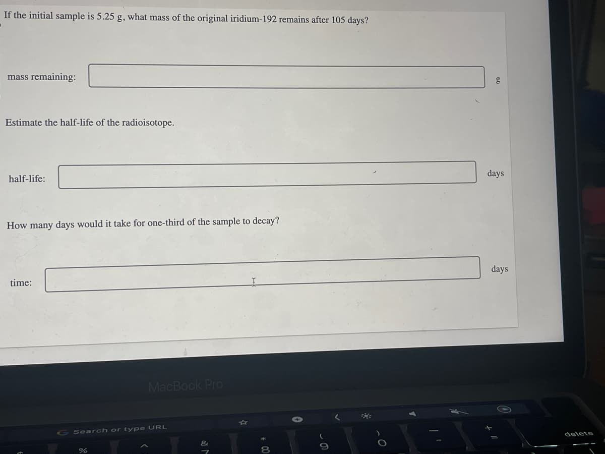 If the initial sample is 5.25 g, what mass of the original iridium-192 remains after 105 days?
mass remaining:
Estimate the half-life of the radioisotope.
half-life:
How many days would it take for one-third of the sample to decay?
time:
MacBook Pro
G Search or type URL
%
&
* 00
g
days
days
delete