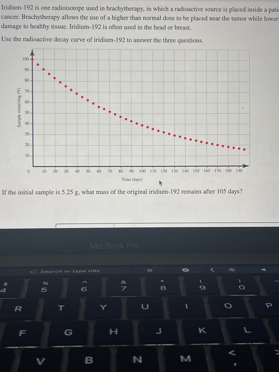 Iridium-192 is one radioisotope used in brachytherapy, in which a radioactive source is placed inside a pati-
cancer. Brachytherapy allows the use of a higher than normal dose to be placed near the tumor while lower
damage to healthy tissue. Iridium-192 is often used in the head or breast.
Use the radioactive decay curve of iridium-192 to answer the three questions.
$
Sample remaining (%)
4
100-
R
90-
80-
70-
60-
50-
40-
30-
20-
80 90 100 110 120 130 140 150 160 170 180 190
Time (days)
If the initial sample is 5.25 g, what mass of the original iridium-192 remains after 105 days?
10-
F
●
0
10 20 30 40 50 60 70
Search or type URL
%
5
T
MacBook Pro
6
B
Y
H
&
7
U
N
+00
8
J
1
M
K
O
P