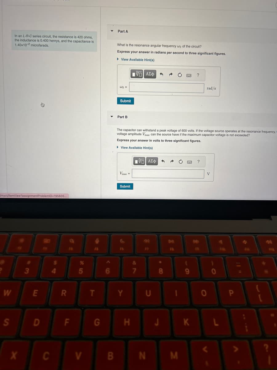 In an L-R-C series circuit, the resistance is 420 ohms,
the inductance is 0.400 henrys, and the capacitance is
1.40x102 microfarads.
Part A
What is the resonance angular frequency wo of the circuit?
Express your answer in radians per second to three significant figures.
▸ View Available Hint(s)
W₁ =
Submit
Part B
ΜΕ ΑΣΦ
?
rad/s
The capacitor can withstand a peak voltage of 600 volts. If the voltage source operates at the resonance frequency, 1
voltage amplitude Vmax can the source have if the maximum capacitor voltage is not exceeded?
Express your answer in volts to three significant figures.
▸ View Available Hint(s)
Vmax=
/myct/itemView?assignmentProblemID=195605...
Submit
FR
FB
ΜΕ ΑΣΦ
DI
F
V
*
%
3
4
5
6
7
8
9
0
W
E
R
T
Y
U
0
P
S
D
LL
F
G
H
J
K
L
X
C
V
B
N
M
V
