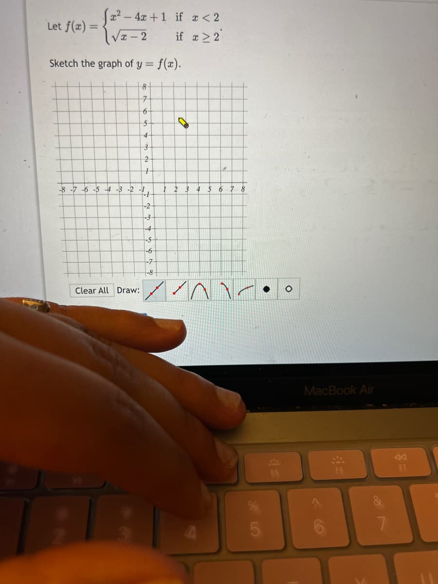 Let f(x) =
x-
4x + 1 if x < 2
if x ≥ 2
√x-2
Sketch the graph of y =
-8 -7 -6 -5 -4 -3 -2
= f(x).
Clear All Draw:
8
7
6
5
-1
4
3
2
+
1
-2
-3
-4
-S
-6-
7
-8
4
5 6 7 8
//AV.
F5
MacBook Air
F6
7
F7