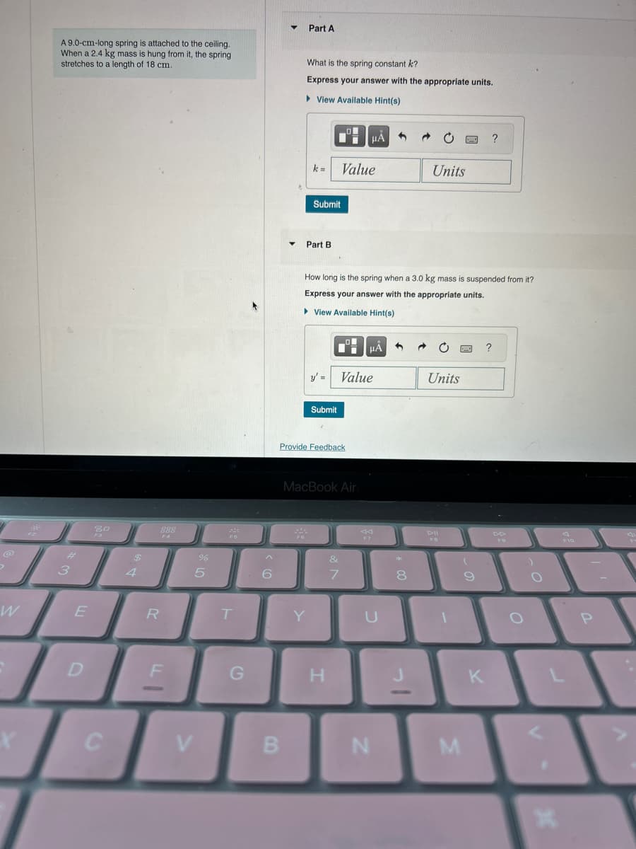 @
>
W
X
A 9.0-cm-long spring is attached to the ceiling.
When a 2.4 kg mass is hung from it, the spring
stretches to a length of 18 cm.
3
E
D
20
C
$
4
888
R
F
%
5
V
244
F5
T
G
6
▼
B
Part A
What is the spring constant k?
Express your answer with the appropriate units.
View Available Hint(s)
FG
k=
Part B.
Submit
Y
Provide Feedback
How long is the spring when a 3.0 kg mass is suspended from it?
Express your answer with the appropriate units.
▸ View Available Hint(s)
Submit
Value
MacBook Air
y' = Value
H
μA
&
7
HÅ
F7
U
N
*
8
Units
J
Units
DII
FB
1
M
BWO ?
(
?
9
K
FO
)
O
30
*
O
F10
P
E