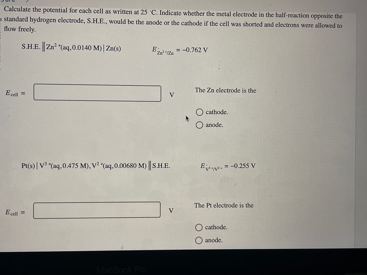 Calculate the potential for each cell as written at 25 C. Indicate whether the metal electrode in the half-reaction opposite the
standard hydrogen electrode, S.H.E., would be the anode or the cathode if the cell was shorted and electrons were allowed to
flow freely.
S.H.E. || Zn² + (aq, 0.0140 M) | Zn(s)
E cell =
E cell =
EZn²+ = -0.762 V
2
Pt(s) | V³ + (aq, 0.475 M), V² +(aq,0.00680 M) || S.H.E.
MacBook Pro
V
V
The Zn electrode is the
cathode.
anode.
Ev3+2+ = -0.255 V
The Pt electrode is the
cathode.
anode.