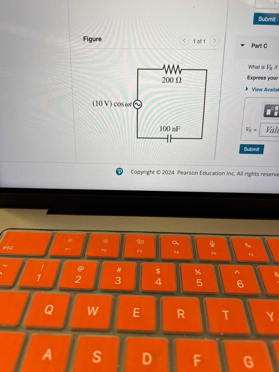 esc
Figure
1
Submit
1 of 1
Part C
(10 V) cos wt
ww
200 Ω
What is VR if
Express your
►View Availal
F1
@
12
100 nF
VR = Val
HH
Submit
Copyright 2024 Pearson Education Inc. All rights reserve
F2
80
a
F3
F4
0
F5
# 3
Q
W
E
A
S
$
4
%
ol 50
Λ
6
&
R
T
Y
D
LL
F
G