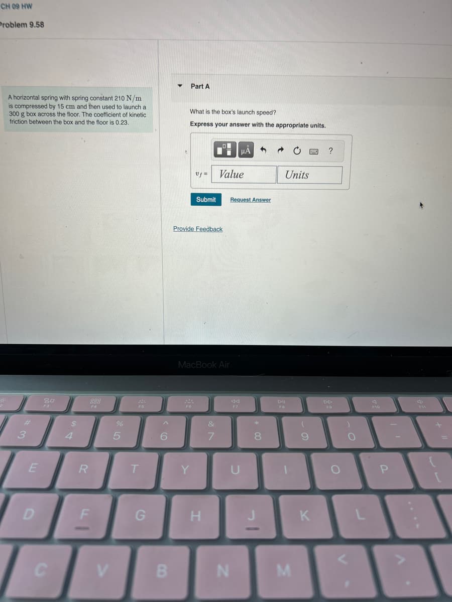 CH O9 HW
Problem 9.58
8:
A horizontal spring with spring constant 210 N/m
is compressed by 15 cm and then used to launch a
300 g box across the floor. The coefficient of kinetic
friction between the box and the floor is 0.23.
3
E
D
80
F3
C
$
4
R
900
F4
FI
V
07 20
%
5
F5
T
G
^
6
B
▼
Part A
What is the box's launch speed?
Express your answer with the appropriate units.
Uf =
244
F6
Submit
Provide Feedback
Y
MacBook Air
H
v lo
Value
7
Request Answer
μA
F7
N
U
*
8
J
Units
1
M
(
9
K
?
DD
F9
)
O
F10
P