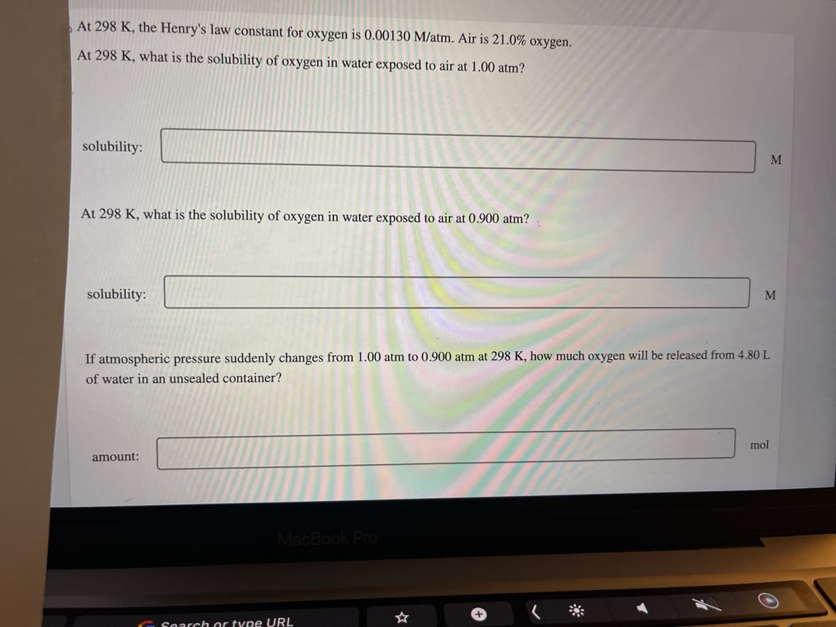 At 298 K, the Henry's law constant for oxygen is 0.00130 M/atm. Air is 21.0% oxygen.
At 298 K, what is the solubility of oxygen in water exposed to air at 1.00 atm?
solubility:
At 298 K, what is the solubility of oxygen in water exposed to air at 0.900 atm?
solubility:
If atmospheric pressure suddenly changes from 1.00 atm to 0.900 atm at 298 K, how much oxygen will be released from 4.80 L
of water in an unsealed container?
amount:
MacBook Pro
Search or type URL
+
M
M
mol